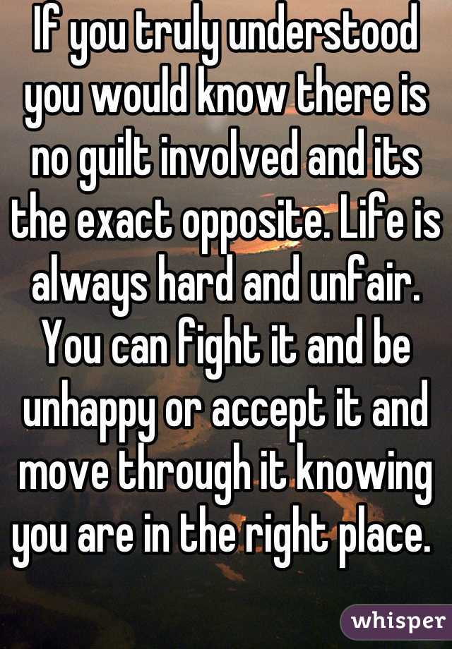 If you truly understood you would know there is no guilt involved and its the exact opposite. Life is always hard and unfair. You can fight it and be unhappy or accept it and move through it knowing you are in the right place. 