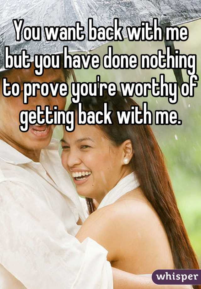 You want back with me but you have done nothing to prove you're worthy of getting back with me.