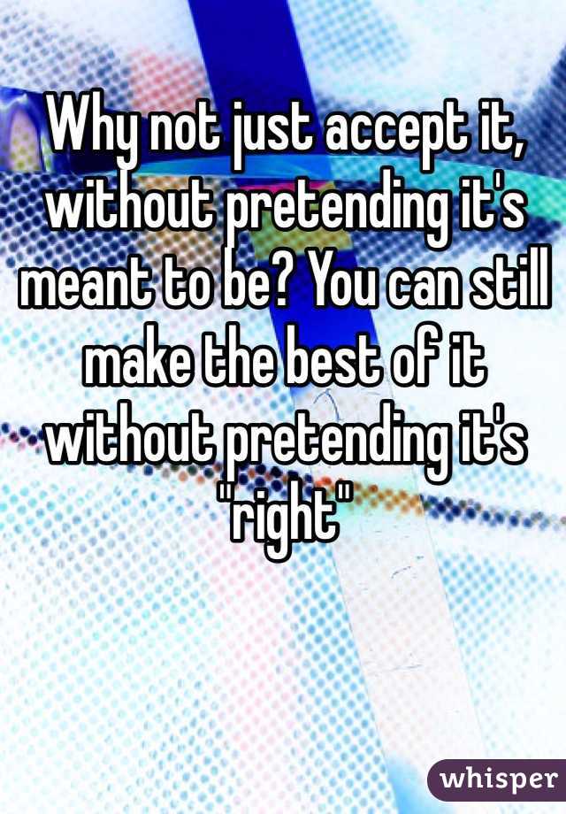 Why not just accept it, without pretending it's meant to be? You can still make the best of it without pretending it's "right"