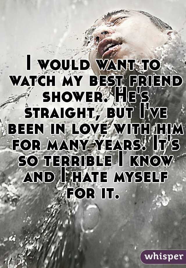 I would want to watch my best friend shower. He's straight, but I've been in love with him for many years. It's so terrible I know and I hate myself for it. 
