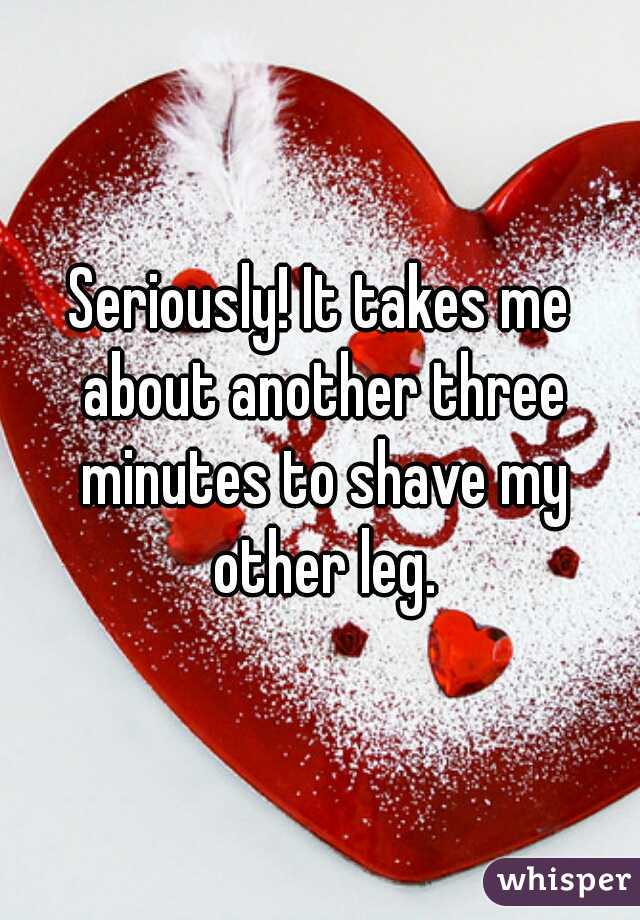 Seriously! It takes me about another three minutes to shave my other leg.