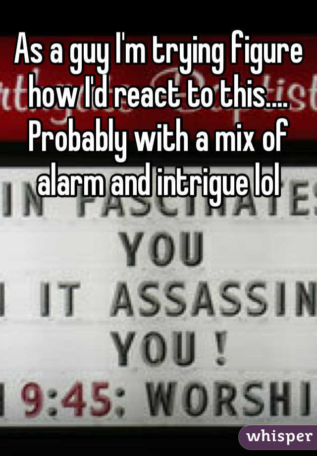 As a guy I'm trying figure how I'd react to this.... Probably with a mix of alarm and intrigue lol