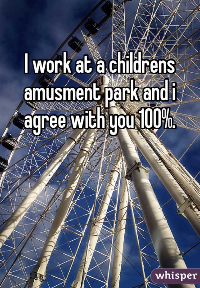 I work at a childrens amusment park and i agree with you 100%.