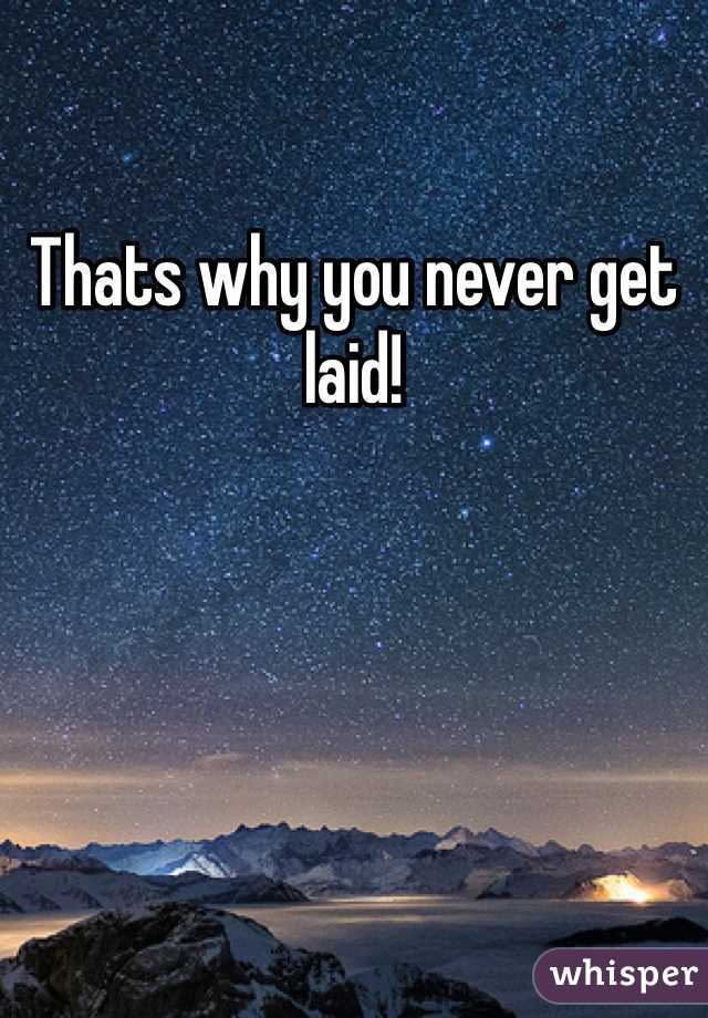 Thats why you never get laid!