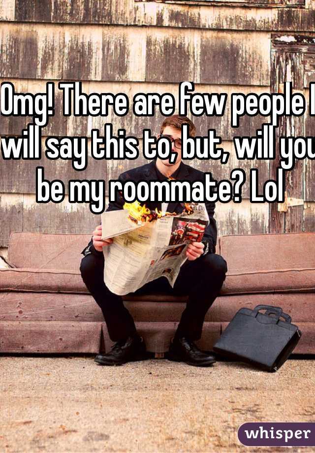 Omg! There are few people I will say this to, but, will you be my roommate? Lol