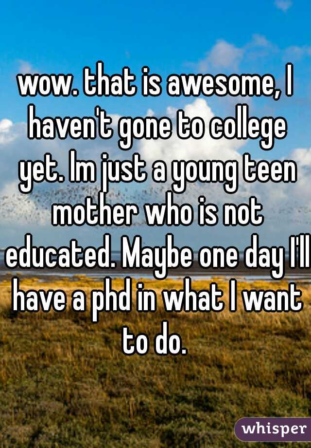 wow. that is awesome, I haven't gone to college yet. Im just a young teen mother who is not educated. Maybe one day I'll have a phd in what I want to do. 