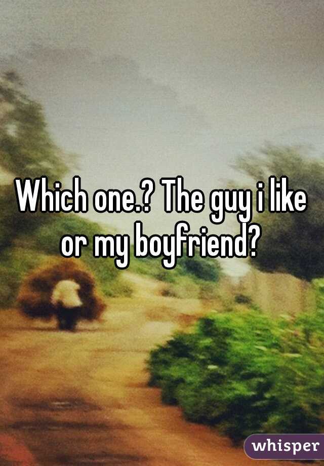 Which one.? The guy i like or my boyfriend? 