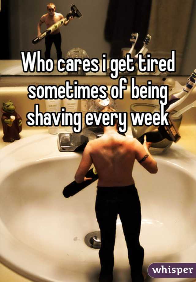 Who cares i get tired sometimes of being shaving every week