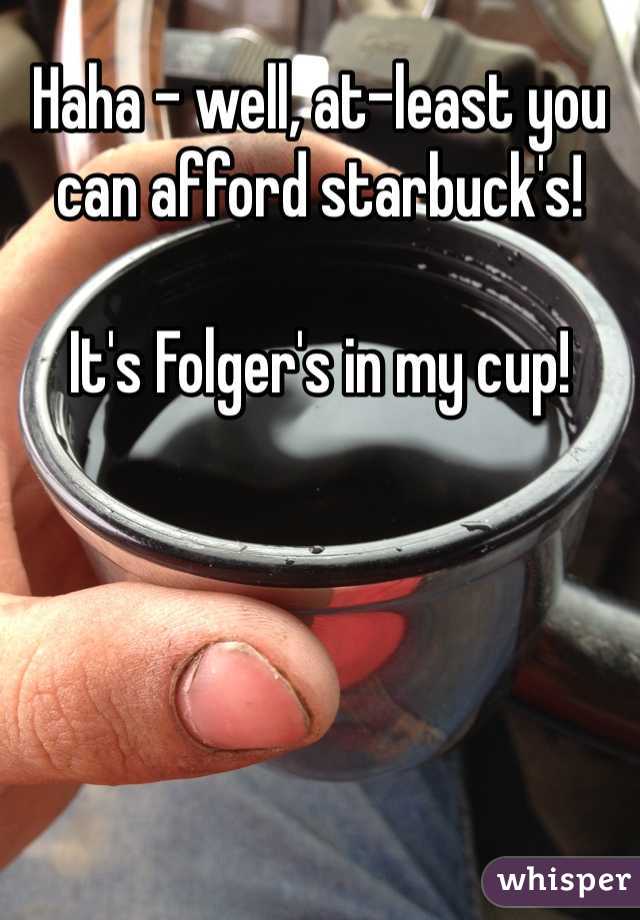 Haha - well, at-least you can afford starbuck's!

It's Folger's in my cup! 
