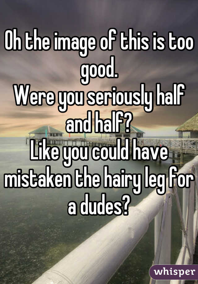 Oh the image of this is too good.
Were you seriously half and half?
Like you could have mistaken the hairy leg for a dudes?