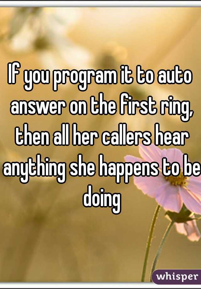 If you program it to auto answer on the first ring, then all her callers hear anything she happens to be doing