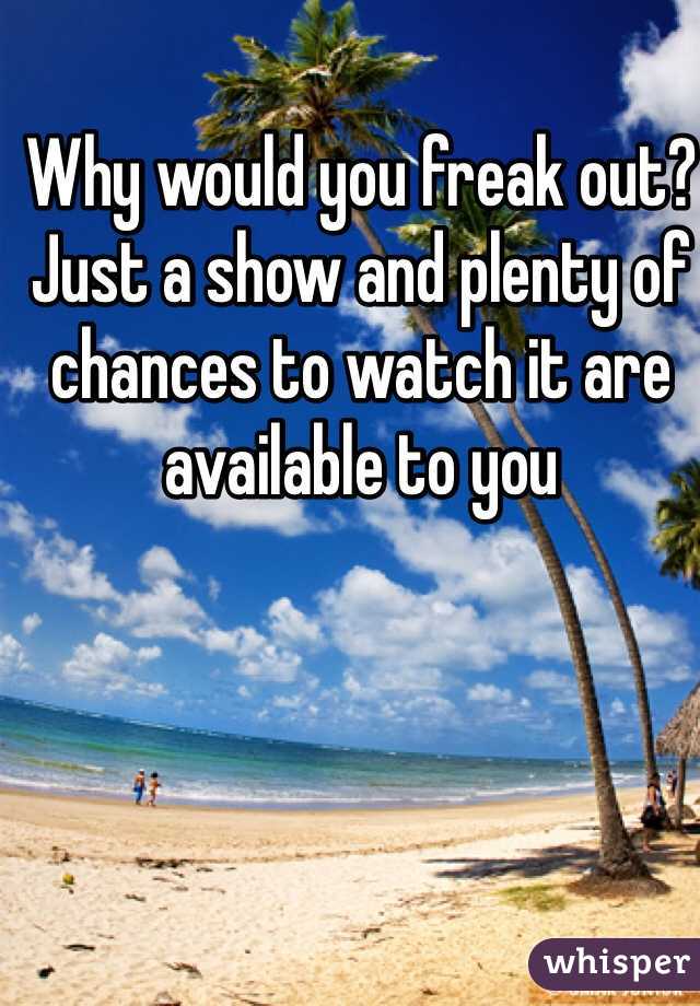 Why would you freak out?  Just a show and plenty of chances to watch it are available to you
