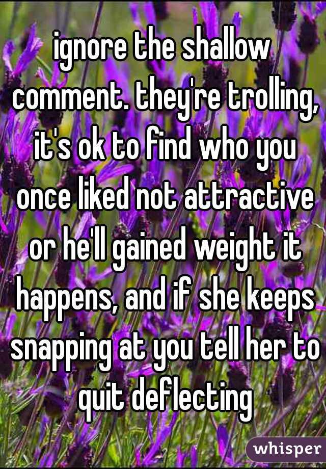 ignore the shallow comment. they're trolling, it's ok to find who you once liked not attractive or he'll gained weight it happens, and if she keeps snapping at you tell her to quit deflecting