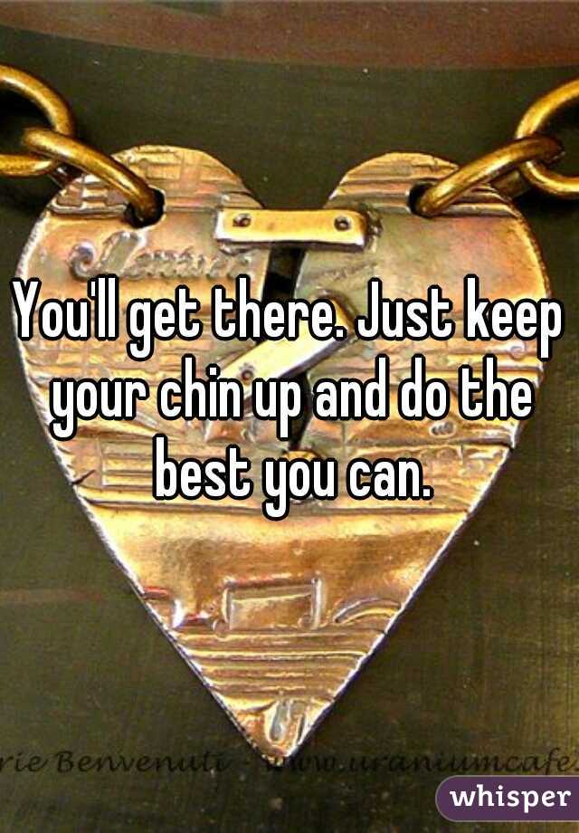 You'll get there. Just keep your chin up and do the best you can.