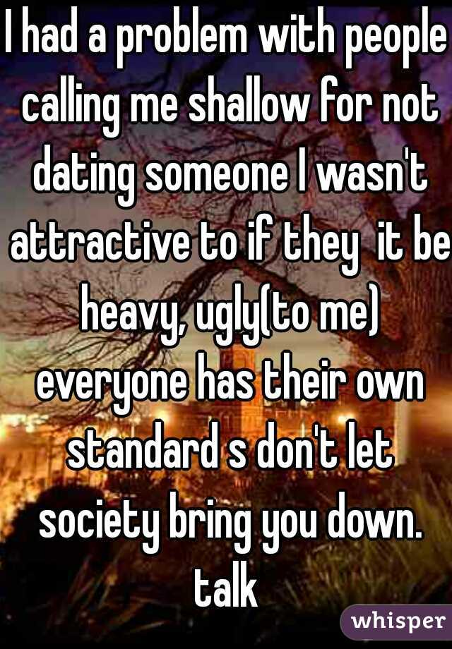 I had a problem with people calling me shallow for not dating someone I wasn't attractive to if they  it be heavy, ugly(to me) everyone has their own standard s don't let society bring you down. talk 