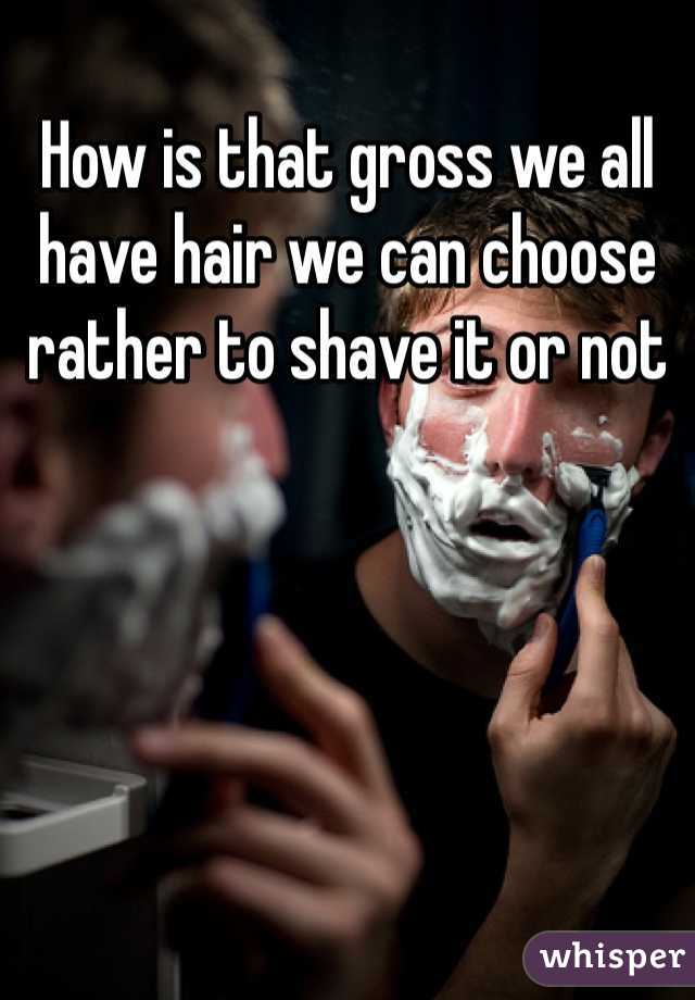 How is that gross we all have hair we can choose  rather to shave it or not