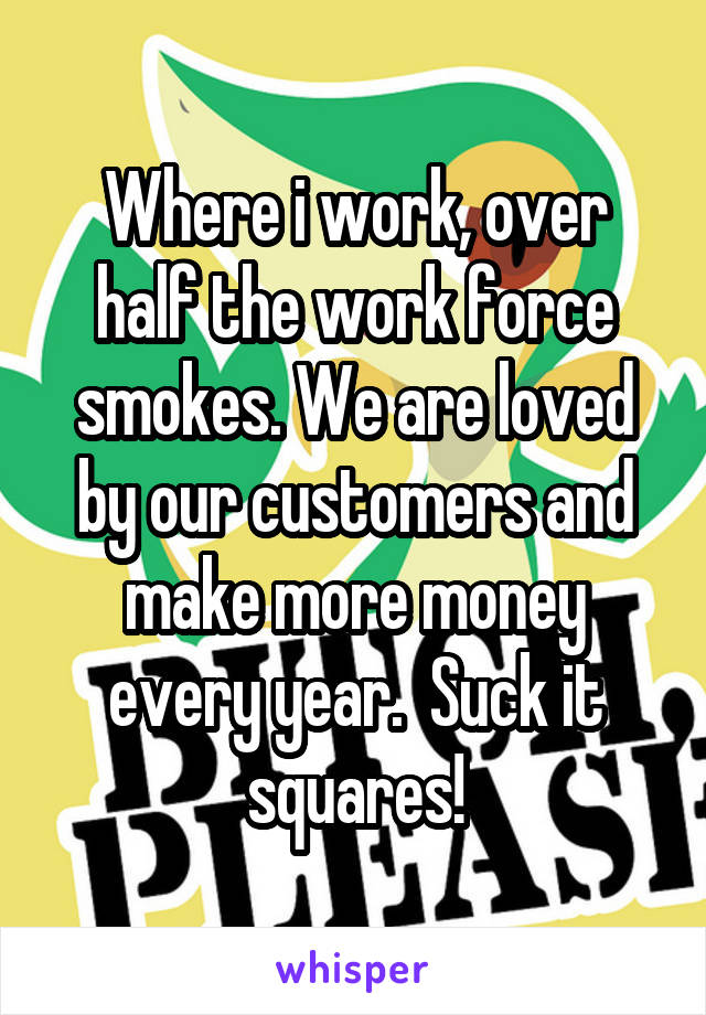 Where i work, over half the work force smokes. We are loved by our customers and make more money every year.  Suck it squares!