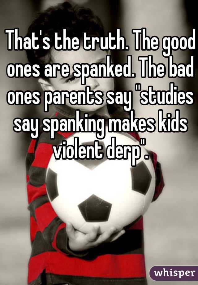 That's the truth. The good ones are spanked. The bad ones parents say "studies say spanking makes kids violent derp".