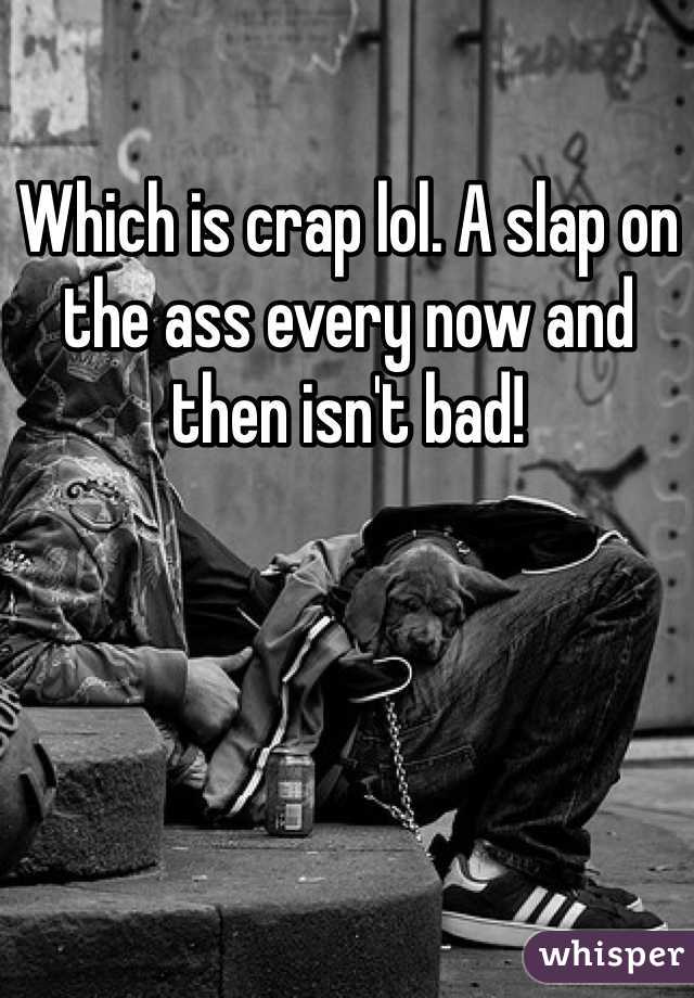 Which is crap lol. A slap on the ass every now and then isn't bad!