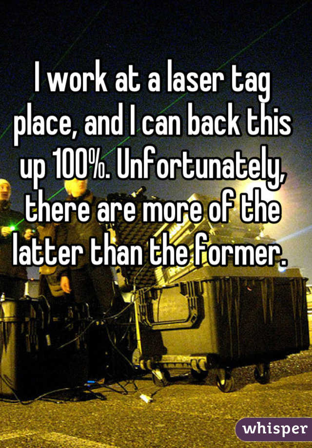 I work at a laser tag place, and I can back this up 100%. Unfortunately, there are more of the latter than the former. 