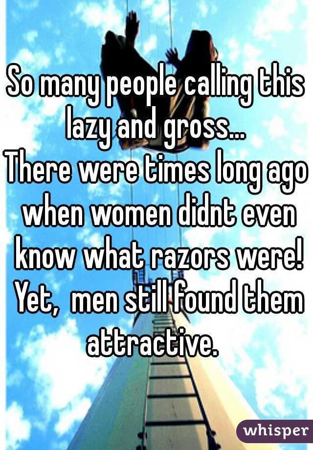 So many people calling this lazy and gross... 
There were times long ago when women didnt even know what razors were! Yet,  men still found them attractive.  