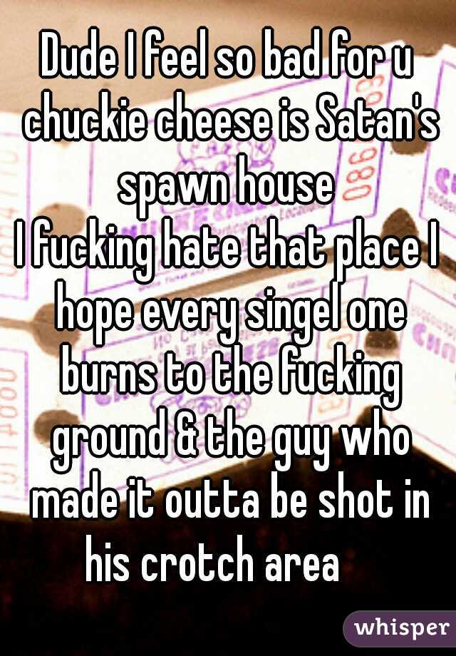 Dude I feel so bad for u chuckie cheese is Satan's spawn house 
I fucking hate that place I hope every singel one burns to the fucking ground & the guy who made it outta be shot in his crotch area    