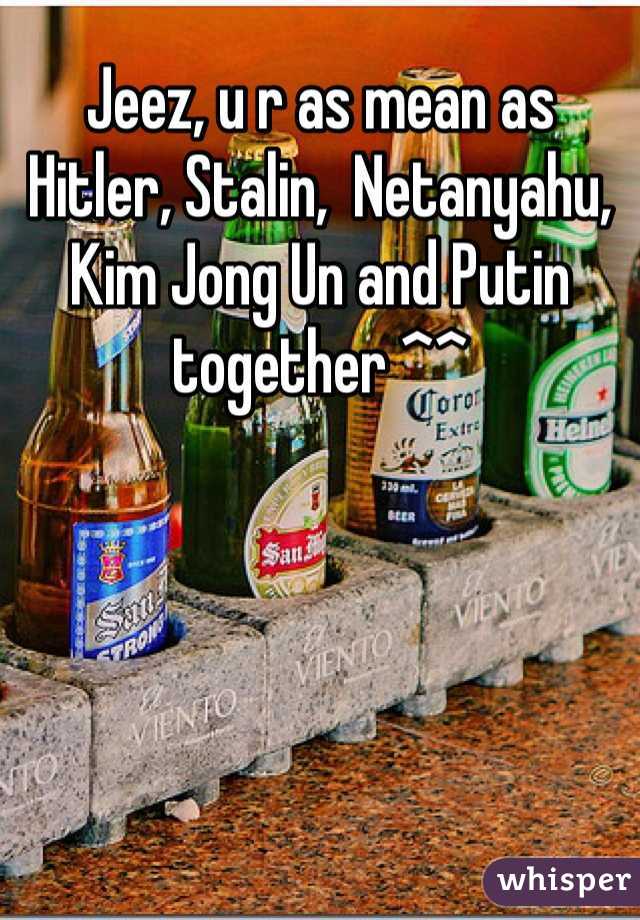 Jeez, u r as mean as Hitler, Stalin,  Netanyahu, Kim Jong Un and Putin together ^^ 