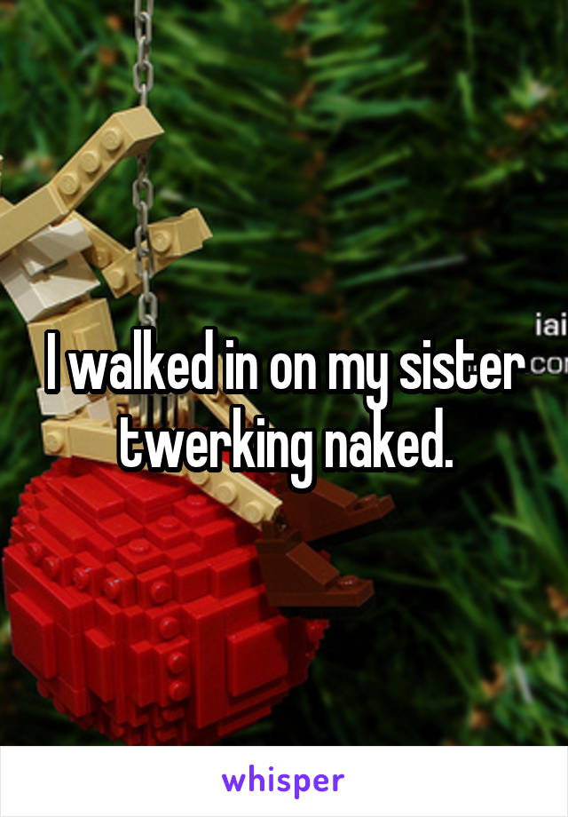 I walked in on my sister twerking naked.