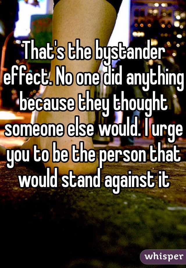 That's the bystander effect. No one did anything because they thought someone else would. I urge you to be the person that would stand against it