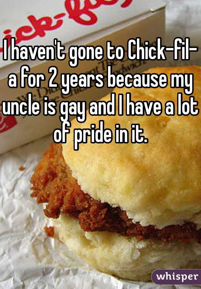 I haven't gone to Chick-fil-a for 2 years because my uncle is gay and I have a lot of pride in it. 