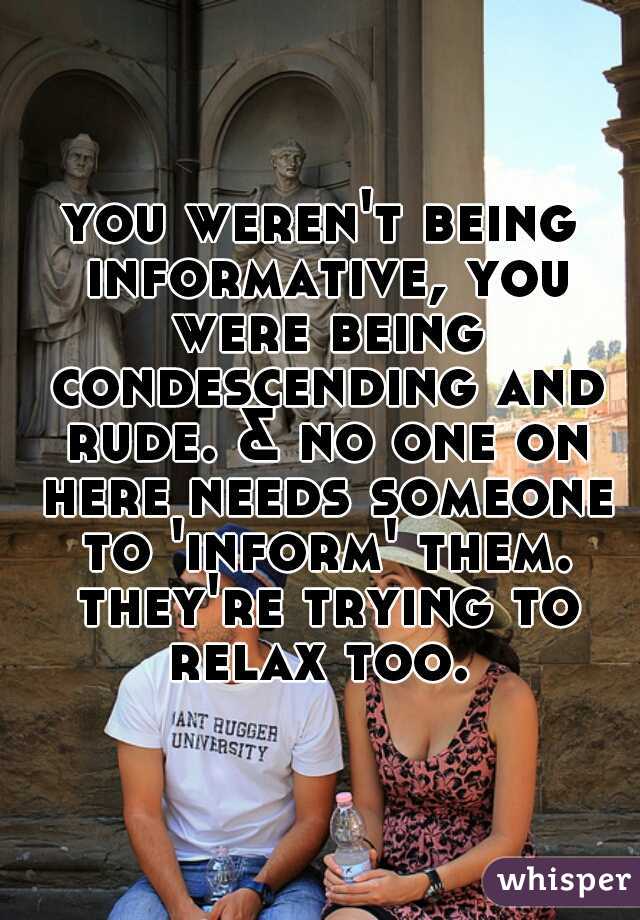 you weren't being informative, you were being condescending and rude. & no one on here needs someone to 'inform' them. they're trying to relax too. 