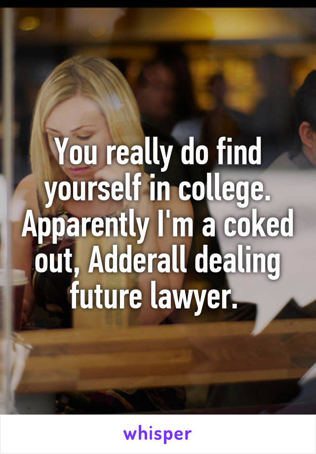 You really do find yourself in college. Apparently I'm a coked out, Adderall dealing future lawyer. 