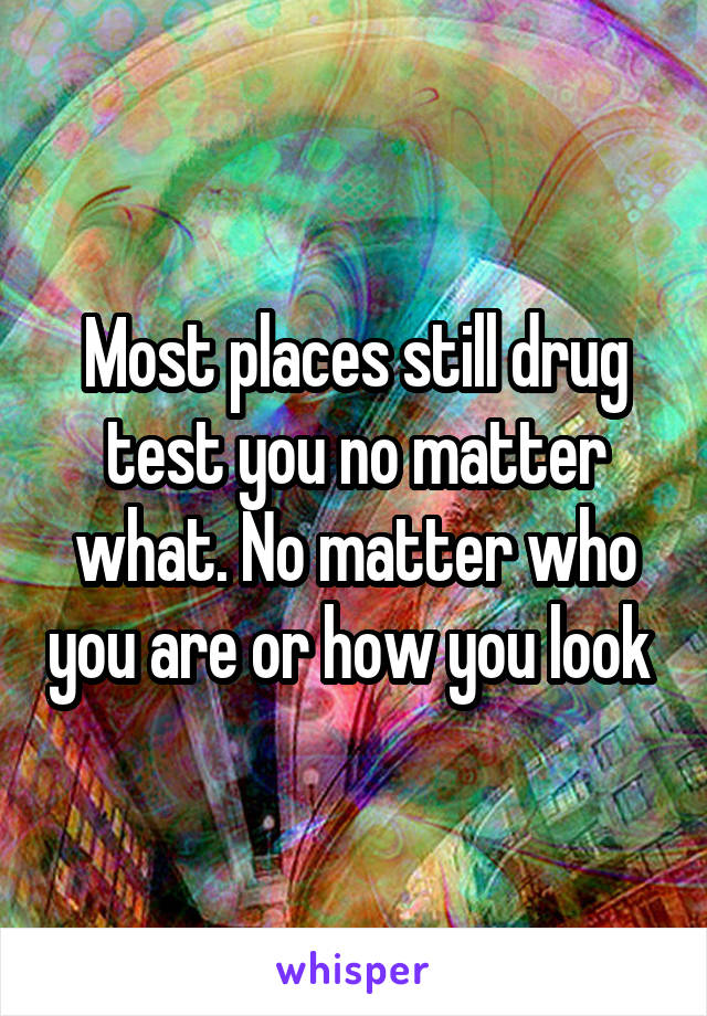 Most places still drug test you no matter what. No matter who you are or how you look 
