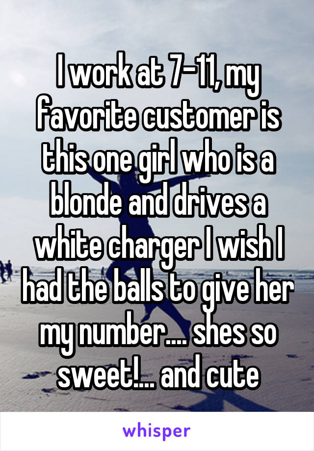 I work at 7-11, my favorite customer is this one girl who is a blonde and drives a white charger I wish I had the balls to give her my number.... shes so sweet!... and cute
