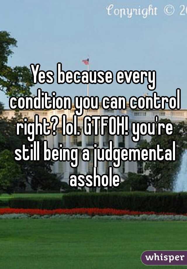 Yes because every condition you can control right? lol. GTFOH! you're still being a judgemental asshole