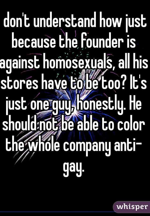 I don't understand how just because the founder is against homosexuals, all his stores have to be too? It's just one guy, honestly. He should not be able to color the whole company anti-gay. 