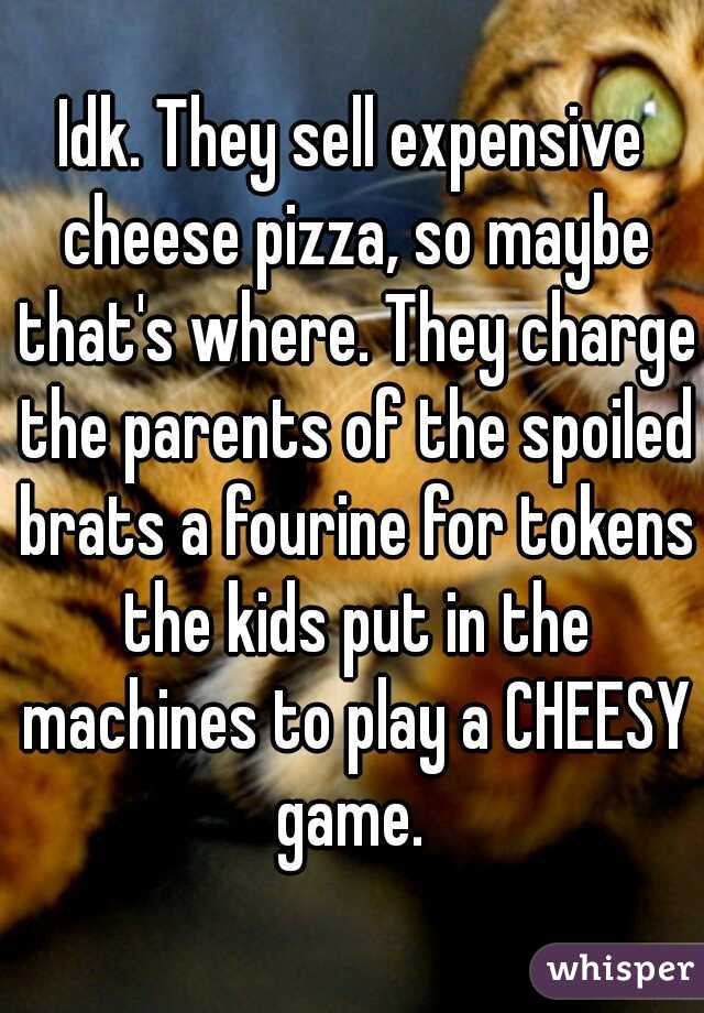 Idk. They sell expensive cheese pizza, so maybe that's where. They charge the parents of the spoiled brats a fourine for tokens the kids put in the machines to play a CHEESY game. 