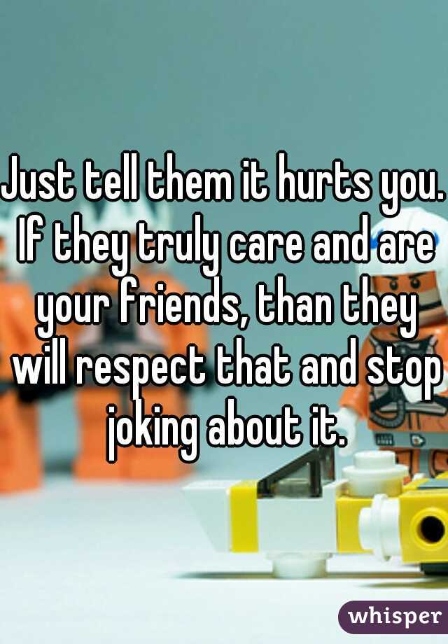 Just tell them it hurts you. If they truly care and are your friends, than they will respect that and stop joking about it.