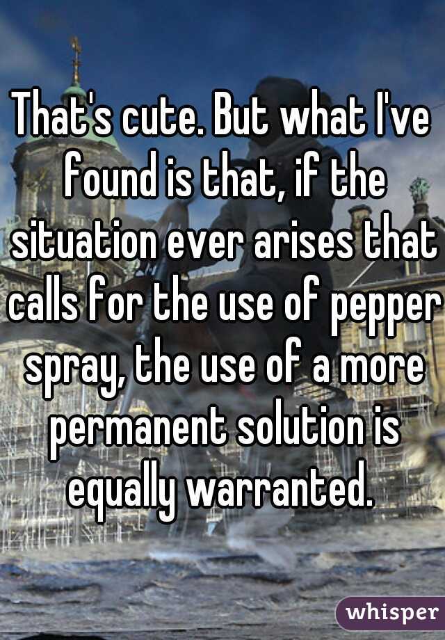 That's cute. But what I've found is that, if the situation ever arises that calls for the use of pepper spray, the use of a more permanent solution is equally warranted. 
