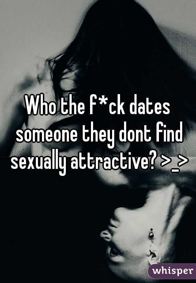 Who the f*ck dates someone they dont find sexually attractive? >_>