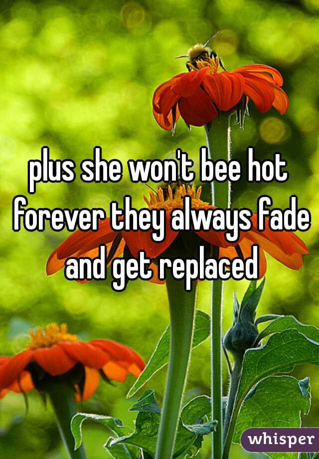 plus she won't bee hot forever they always fade and get replaced