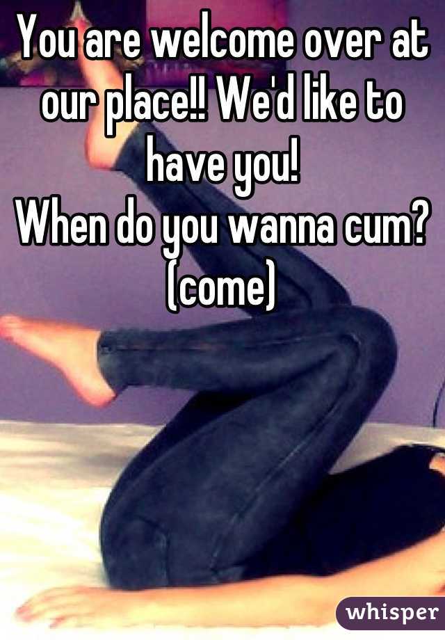 You are welcome over at our place!! We'd like to have you!
When do you wanna cum?(come)