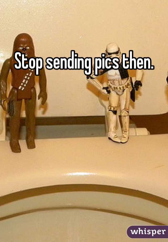 Stop sending pics then. 