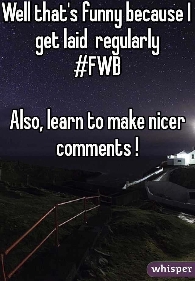 Well that's funny because I get laid  regularly 
#FWB 

Also, learn to make nicer comments ! 
