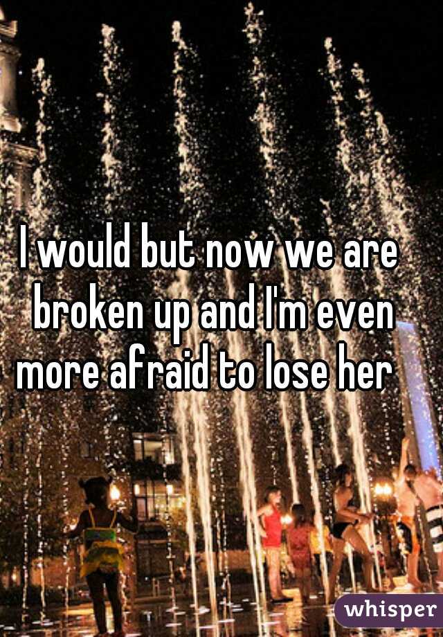 I would but now we are broken up and I'm even more afraid to lose her  