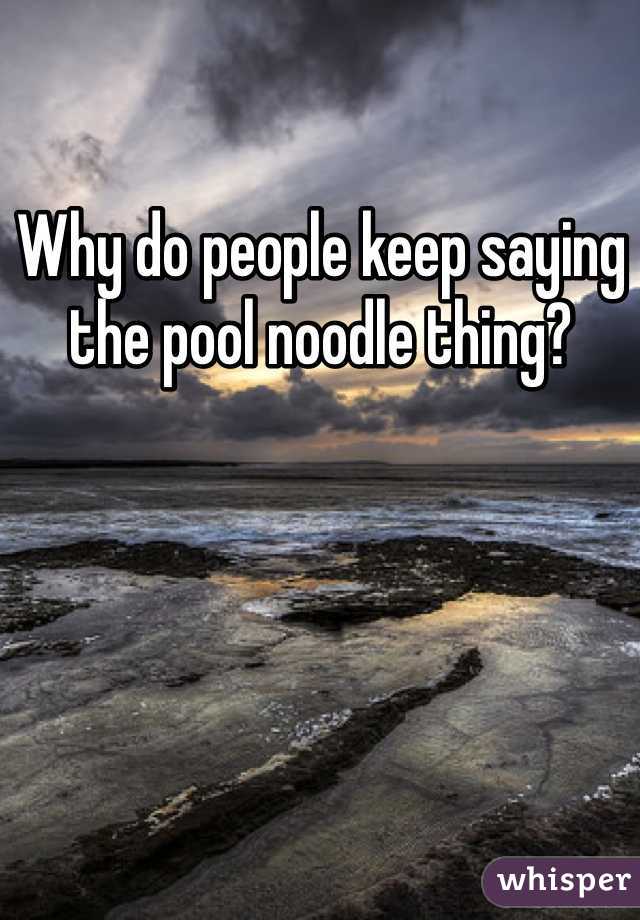 Why do people keep saying the pool noodle thing?