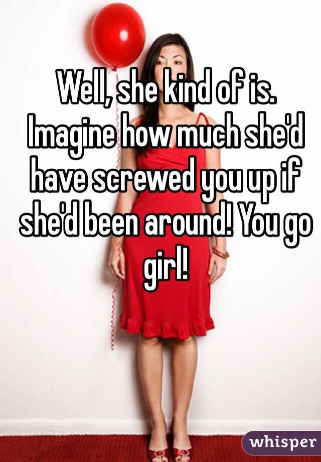 Well, she kind of is. Imagine how much she'd have screwed you up if she'd been around! You go girl!