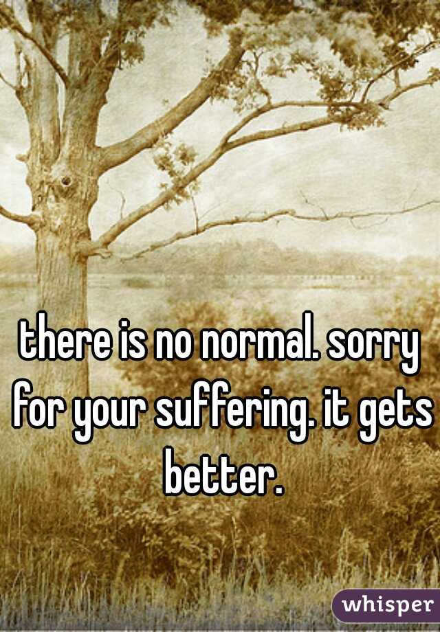 there is no normal. sorry for your suffering. it gets better.