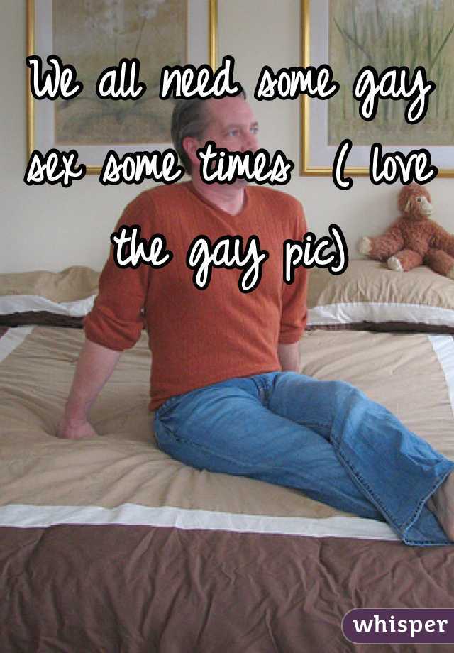 We all need some gay sex some times  ( love the gay pic) 