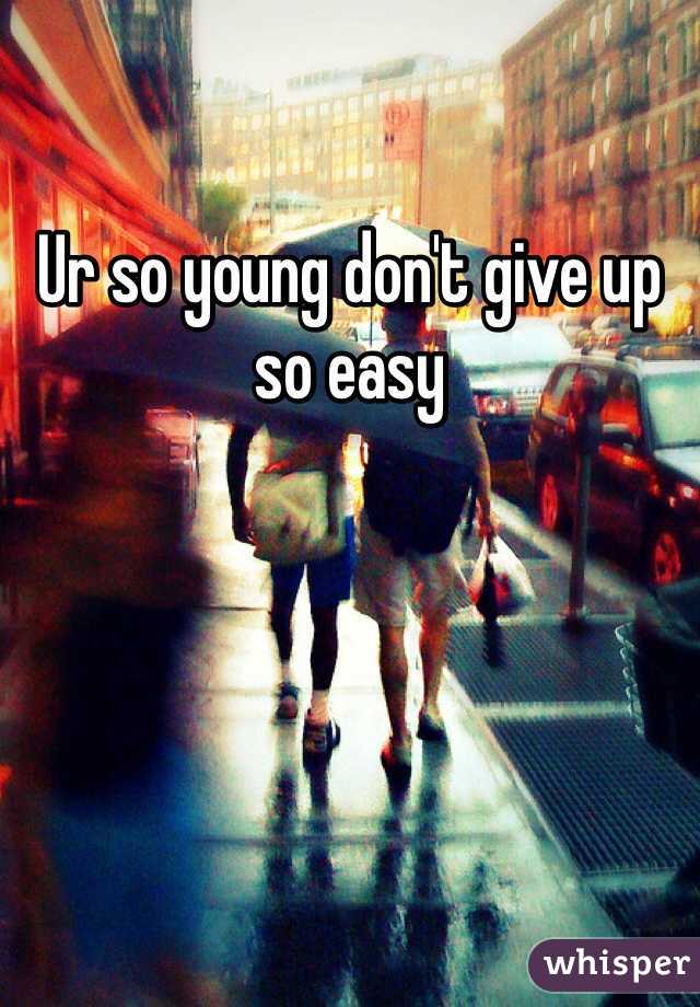 Ur so young don't give up so easy 